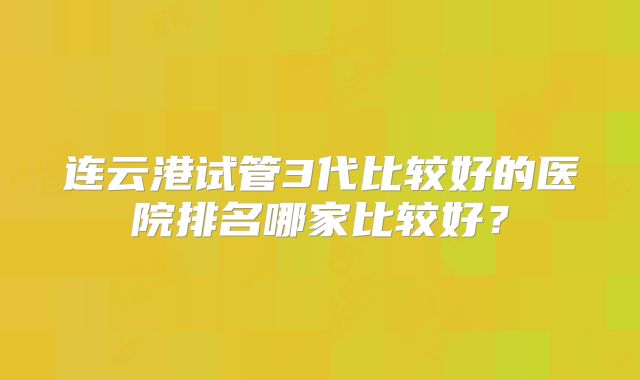 连云港试管3代比较好的医院排名哪家比较好？