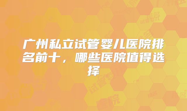 广州私立试管婴儿医院排名前十,哪些医院值得选择