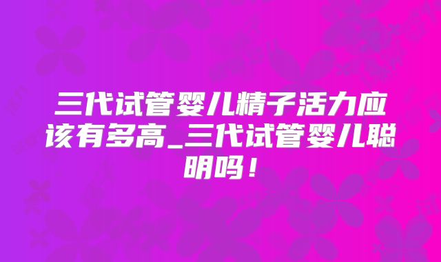 三代试管婴儿精子活力应该有多高_三代试管婴儿聪明吗！