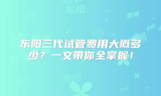 东阳三代试管费用大概多少？一文带你全掌握！