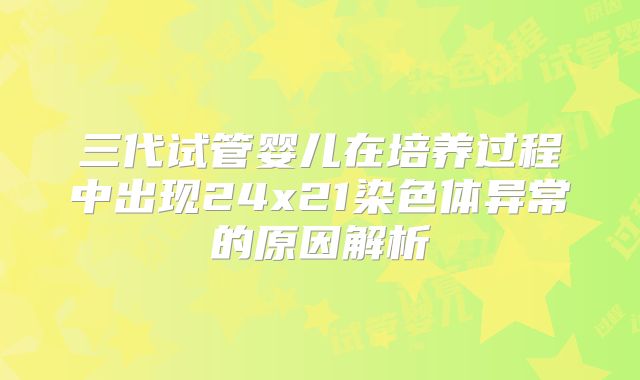 三代试管婴儿在培养过程中出现24x21染色体异常的原因解析