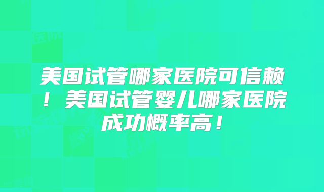 美国试管哪家医院可信赖！美国试管婴儿哪家医院成功概率高！