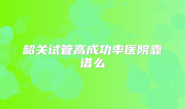 韶关试管高成功率医院靠谱么