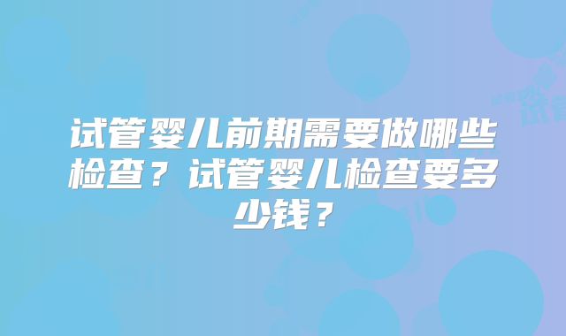 试管婴儿前期需要做哪些检查？试管婴儿检查要多少钱？