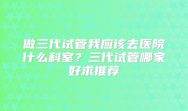 做三代试管我应该去医院什么科室？三代试管哪家好求推荐