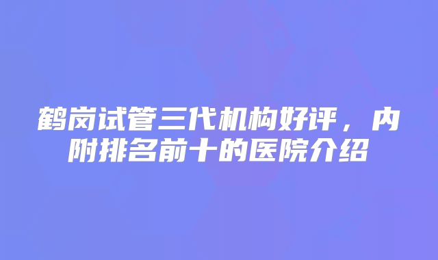 鹤岗试管三代机构好评，内附排名前十的医院介绍