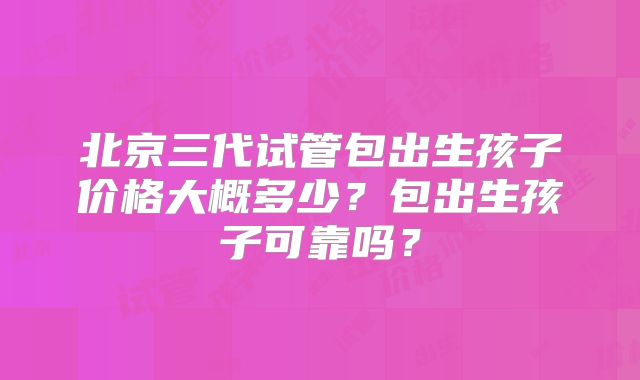 北京三代试管包出生孩子价格大概多少？包出生孩子可靠吗？