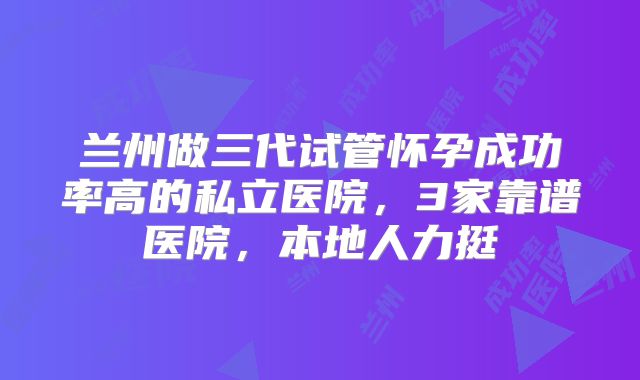 兰州做三代试管怀孕成功率高的私立医院,3家靠谱医院,本地人力挺