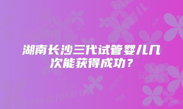 湖南长沙三代试管婴儿几次能获得成功？
