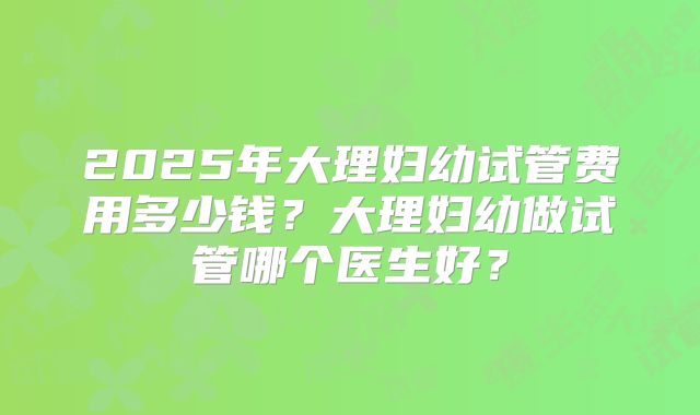 2025年大理妇幼试管费用多少钱？大理妇幼做试管哪个医生好？