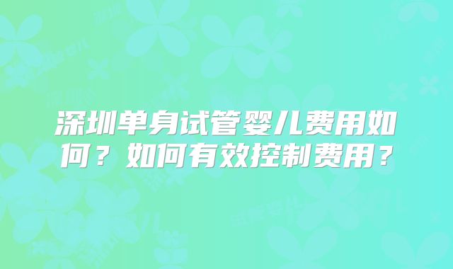 深圳单身试管婴儿费用如何？如何有效控制费用？