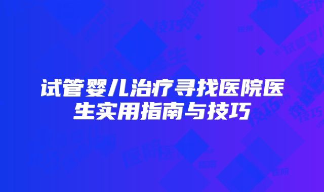 试管婴儿治疗寻找医院医生实用指南与技巧