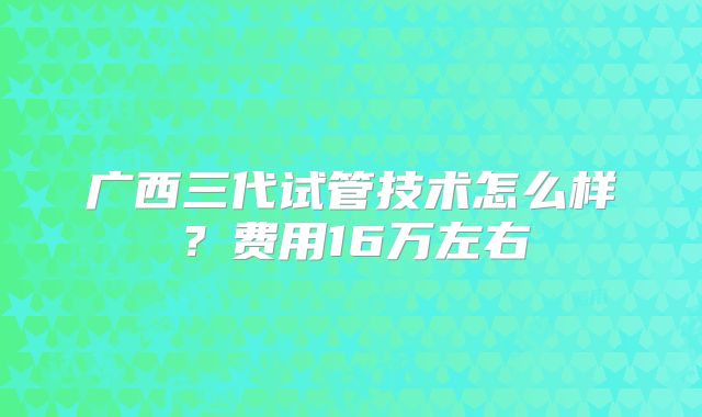 广西三代试管技术怎么样？费用16万左右