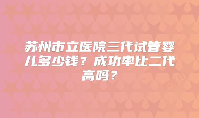 苏州市立医院三代试管婴儿多少钱？成功率比二代高吗？