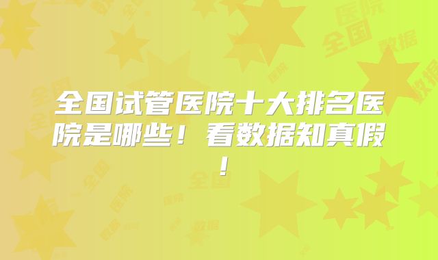 全国试管医院十大排名医院是哪些！看数据知真假！