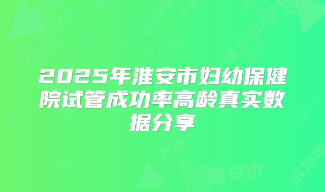 2025年淮安市妇幼保健院试管成功率高龄真实数据分享