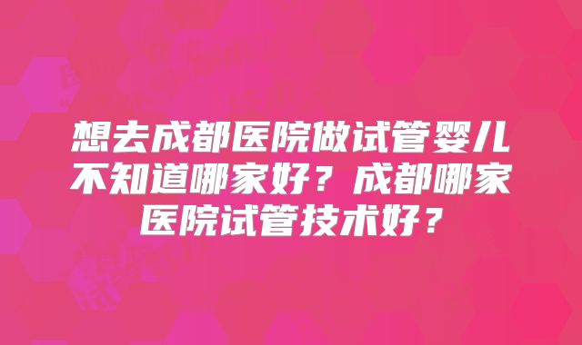 想去成都医院做试管婴儿不知道哪家好？成都哪家医院试管技术好？