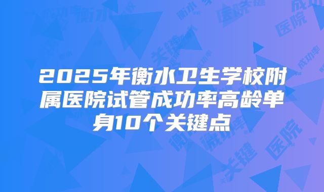2025年衡水卫生学校附属医院试管成功率高龄单身10个关键点