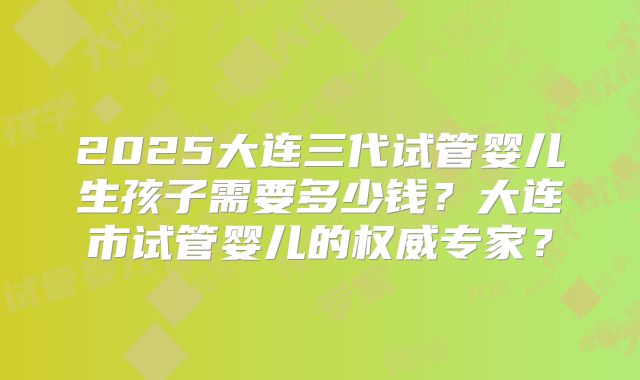 2025大连三代试管婴儿生孩子需要多少钱？大连市试管婴儿的权威专家？