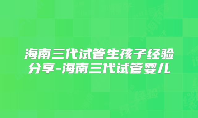 海南三代试管生孩子经验分享-海南三代试管婴儿