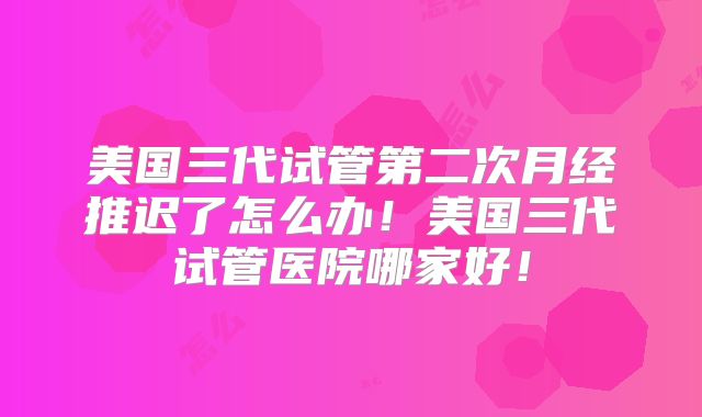 美国三代试管第二次月经推迟了怎么办！美国三代试管医院哪家好！