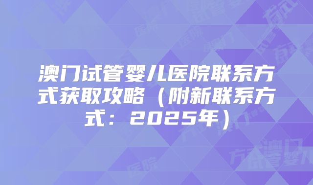 澳门试管婴儿医院联系方式获取攻略（附新联系方式：2025年）
