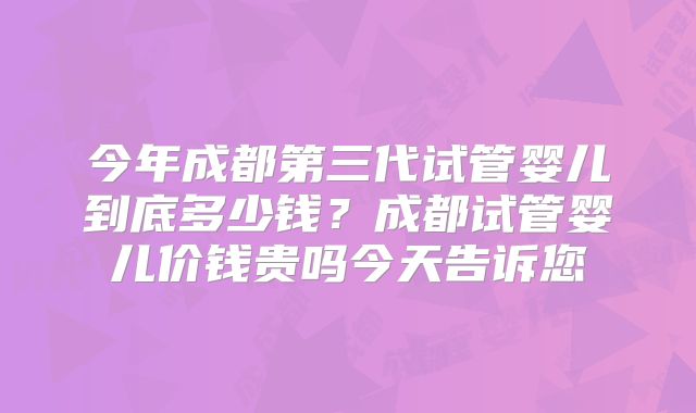 今年成都第三代试管婴儿到底多少钱？成都试管婴儿价钱贵吗今天告诉您