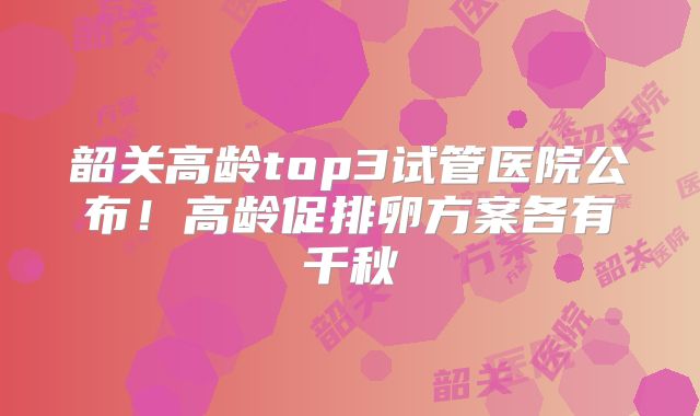 韶关高龄top3试管医院公布！高龄促排卵方案各有千秋