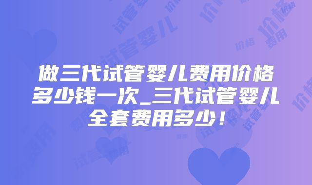 做三代试管婴儿费用价格多少钱一次_三代试管婴儿全套费用多少！