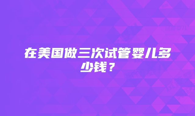 在美国做三次试管婴儿多少钱？