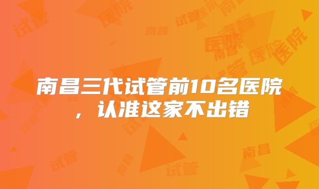 南昌三代试管前10名医院，认准这家不出错