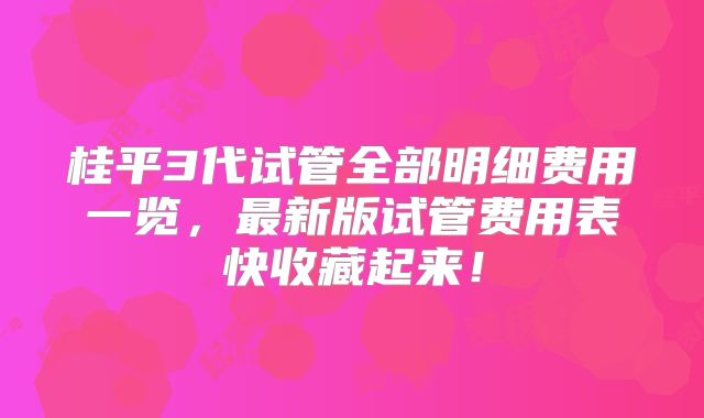 桂平3代试管全部明细费用一览，最新版试管费用表快收藏起来！