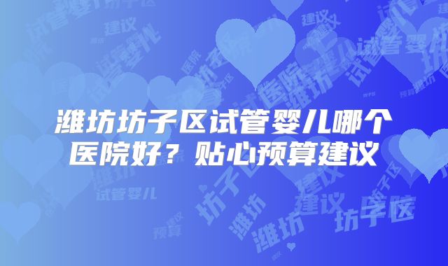 潍坊坊子区试管婴儿哪个医院好？贴心预算建议