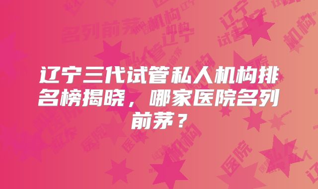 辽宁三代试管私人机构排名榜揭晓,哪家医院名列前茅?