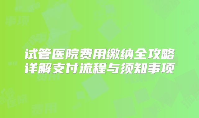 试管医院费用缴纳全攻略详解支付流程与须知事项