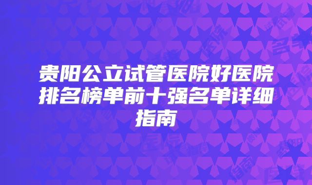 贵阳公立试管医院好医院排名榜单前十强名单详细指南