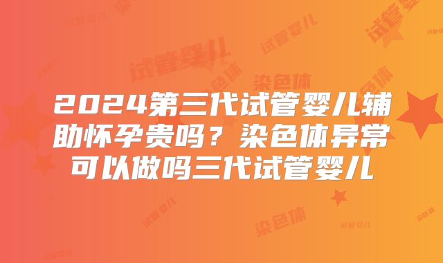 2024第三代试管婴儿辅助怀孕贵吗?染色体异常可以做吗三代试管婴儿