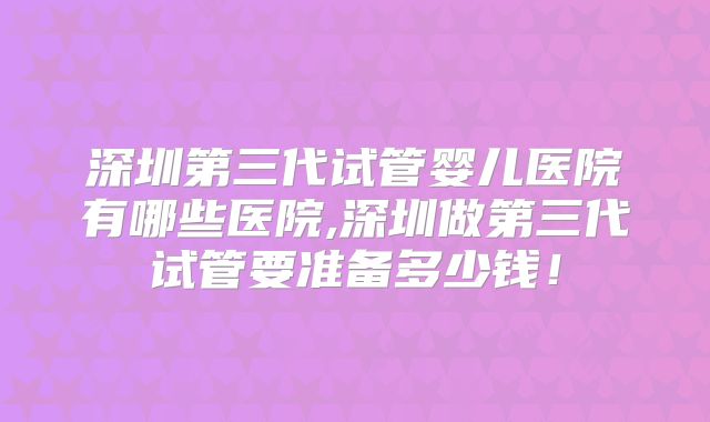 深圳第三代试管婴儿医院有哪些医院,深圳做第三代试管要准备多少钱！