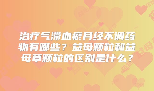治疗气滞血瘀月经不调药物有哪些？益母颗粒和益母草颗粒的区别是什么？