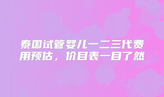 泰国试管婴儿一二三代费用预估，价目表一目了然