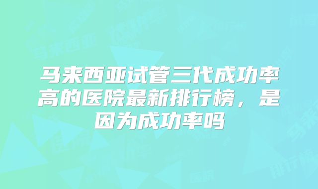 马来西亚试管三代成功率高的医院最新排行榜，是因为成功率吗