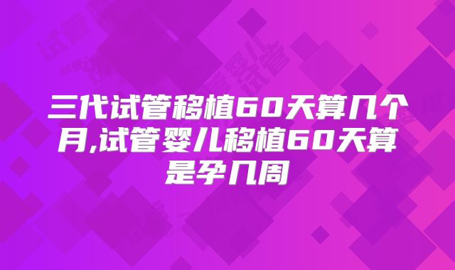 三代试管移植60天算几个月,试管婴儿移植60天算是孕几周