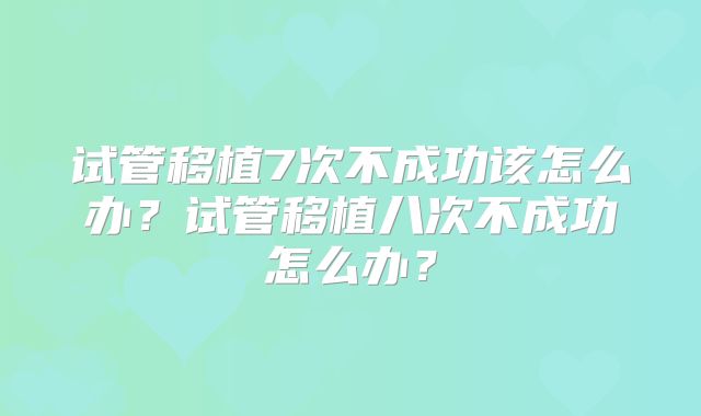 试管移植7次不成功该怎么办？试管移植八次不成功怎么办？