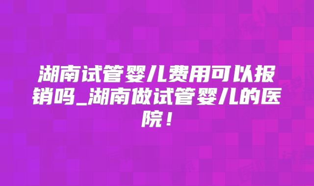 湖南试管婴儿费用可以报销吗_湖南做试管婴儿的医院！