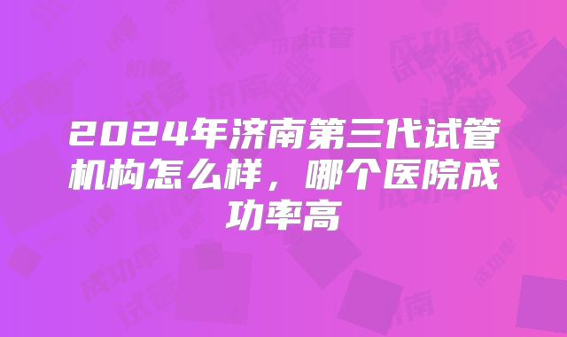 2024年济南第三代试管机构怎么样，哪个医院成功率高