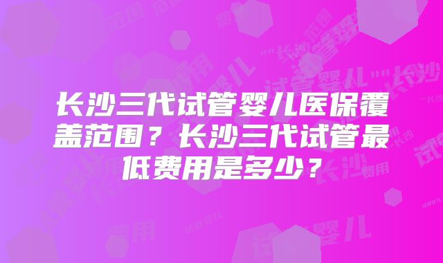 长沙三代试管婴儿医保覆盖范围？长沙三代试管最低费用是多少？