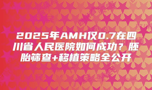 2025年AMH仅0.7在四川省人民医院如何成功？胚胎筛查+移植策略全公开