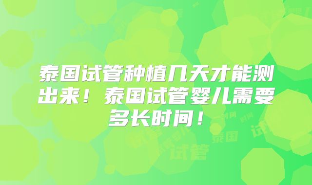 泰国试管种植几天才能测出来！泰国试管婴儿需要多长时间！