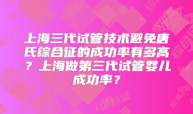 上海三代试管技术避免唐氏综合征的成功率有多高？上海做第三代试管婴儿成功率？