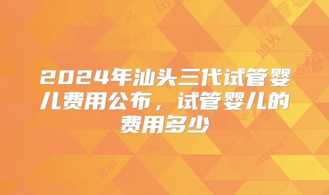 2024年汕头三代试管婴儿费用公布，试管婴儿的费用多少